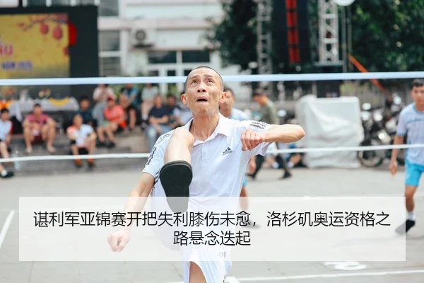 谌利军亚锦赛开把失利膝伤未愈，洛杉矶奥运资格之路悬念迭起