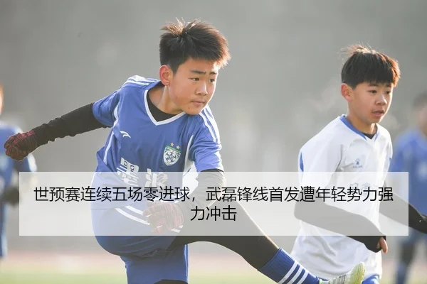 世预赛连续五场零进球，武磊锋线首发遭年轻势力强力冲击（Leyu）